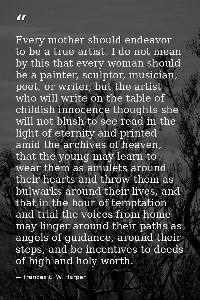Every mother should endeavor to be a true artist. I do not mean by this that every woman should be a painter, sculptor,  — Frances E. W. Harper