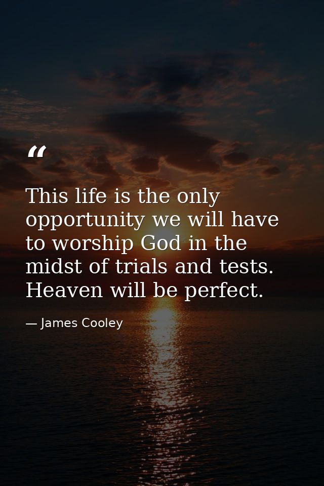 This life is the only opportunity we will have to worship God in the midst of trials and tests. Heaven will be perfect. — James Cooley