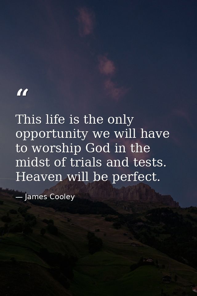 This life is the only opportunity we will have to worship God in the midst of trials and tests. Heaven will be perfect. — James Cooley