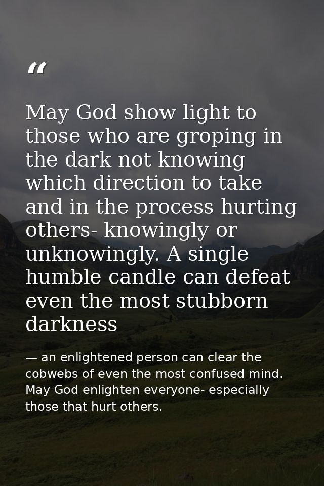 May God show light to those who are groping in the dark not knowing which direction to take and in the process hurting o — an enlightened person can clear the cobwebs of even the most confused mind. May God enlighten everyone- especially those that hurt others.