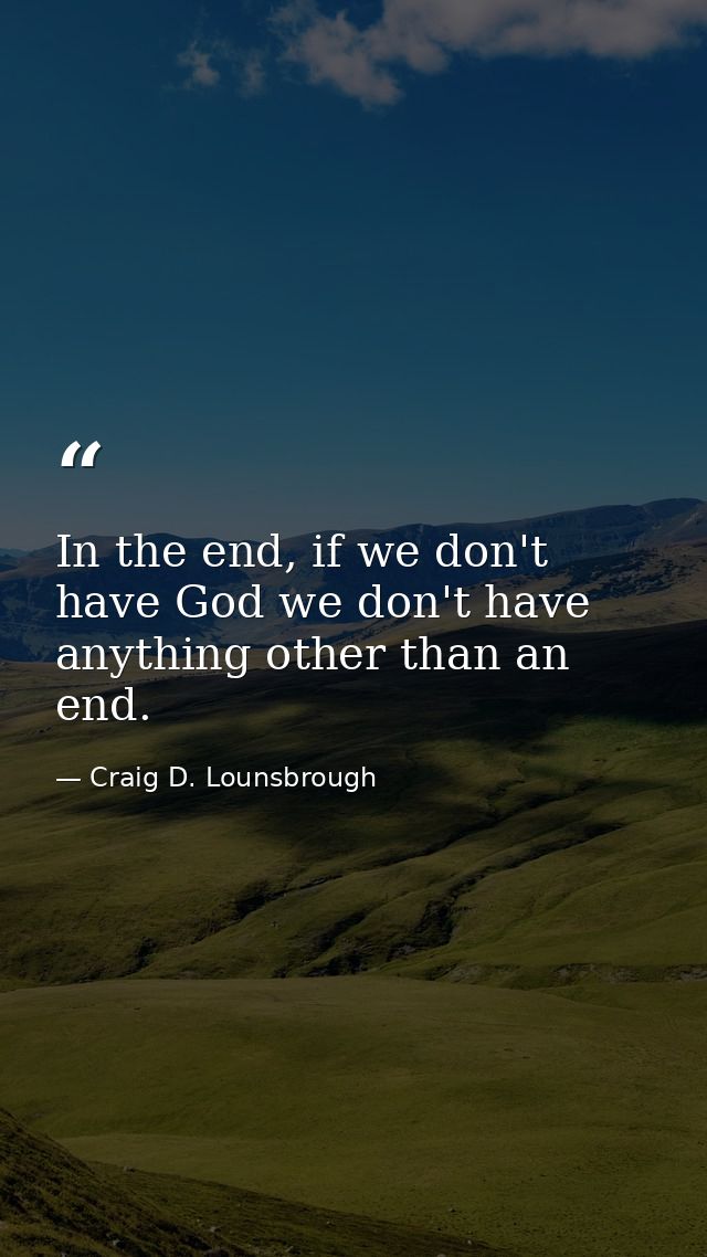 In the end, if we don't have God we don't have anything other than an end. — Craig D. Lounsbrough