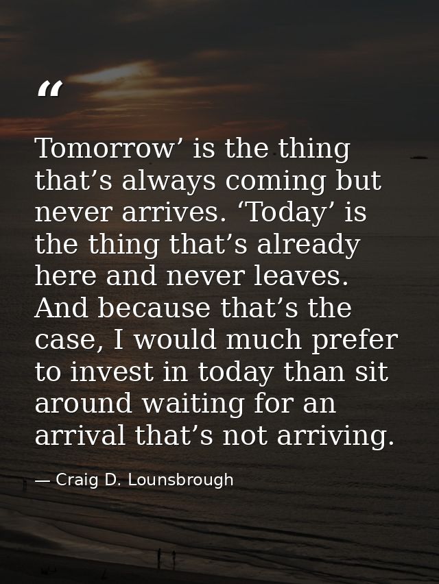 Tomorrow’ is the thing that’s always coming but never arrives. ‘Today’ is the thing that’s already here and never leaves — Craig D. Lounsbrough