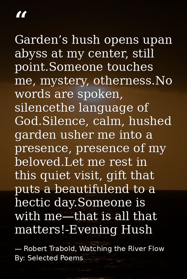 Garden’s hush opens upan abyss at my center, still point.Someone touches me, mystery, otherness.No words are spoken, sil — Robert Trabold, Watching the River Flow By: Selected Poems