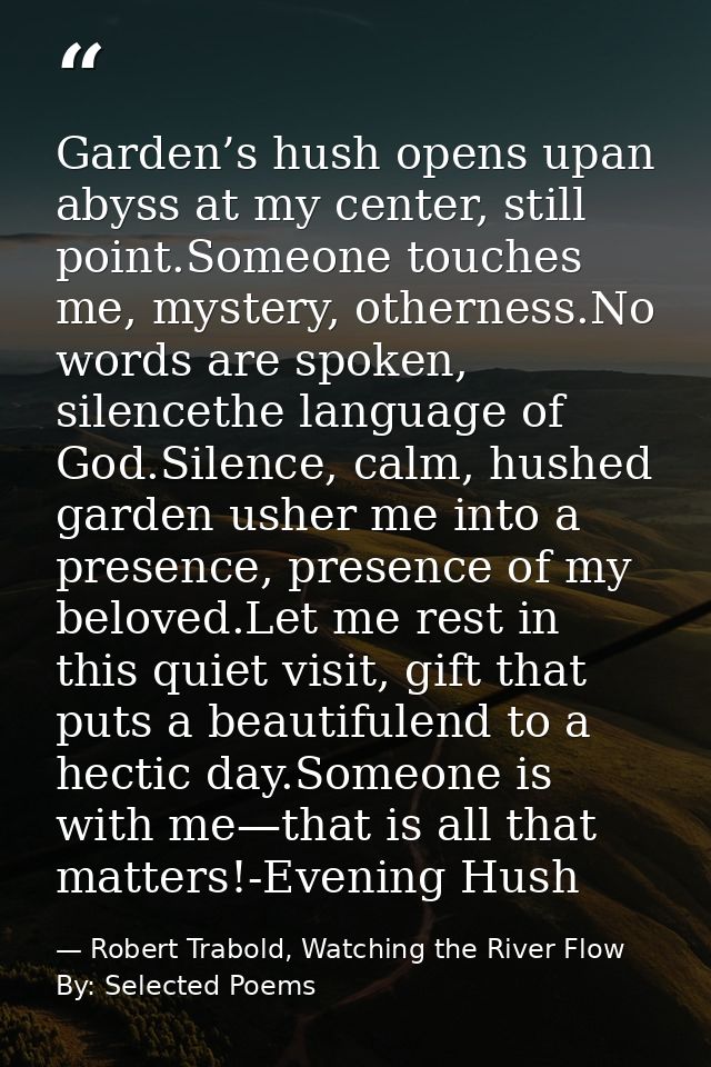 Garden’s hush opens upan abyss at my center, still point.Someone touches me, mystery, otherness.No words are spoken, sil — Robert Trabold, Watching the River Flow By: Selected Poems