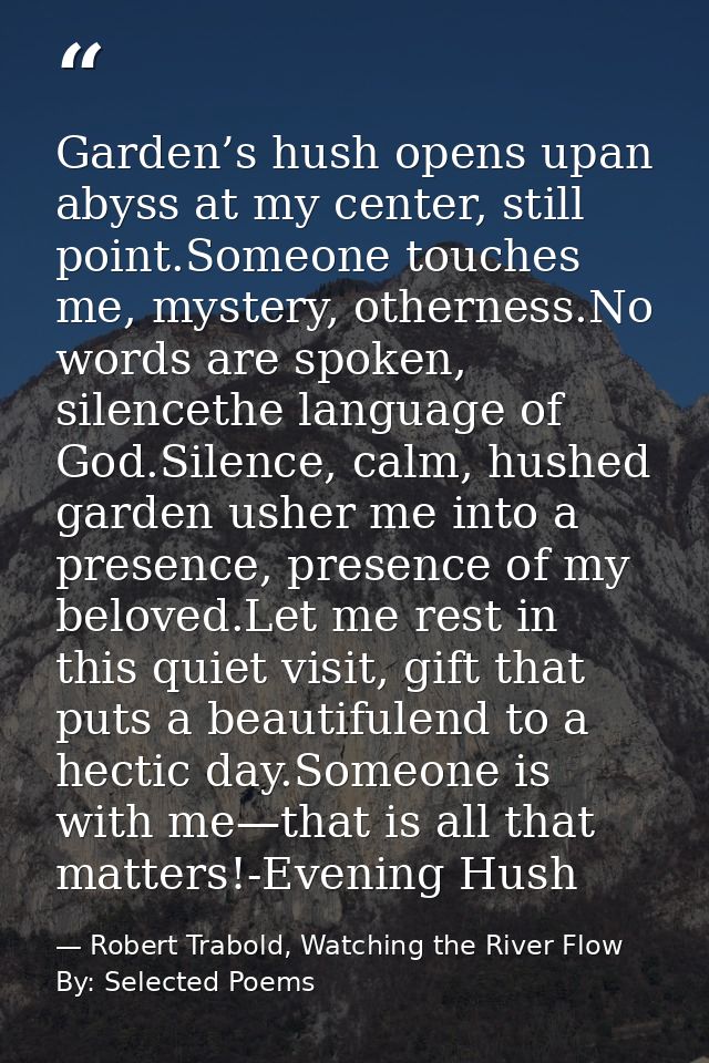 Garden’s hush opens upan abyss at my center, still point.Someone touches me, mystery, otherness.No words are spoken, sil — Robert Trabold, Watching the River Flow By: Selected Poems