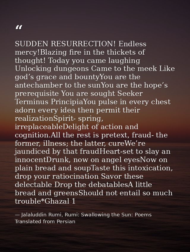 SUDDEN RESURRECTION! Endless mercy!Blazing fire in the thickets of thought! Today you came laughing Unlocking dungeons C — Jalaluddin Rumi, Rumi: Swallowing the Sun: Poems Translated from Persian