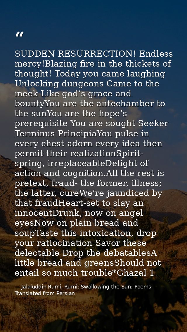 SUDDEN RESURRECTION! Endless mercy!Blazing fire in the thickets of thought! Today you came laughing Unlocking dungeons C — Jalaluddin Rumi, Rumi: Swallowing the Sun: Poems Translated from Persian