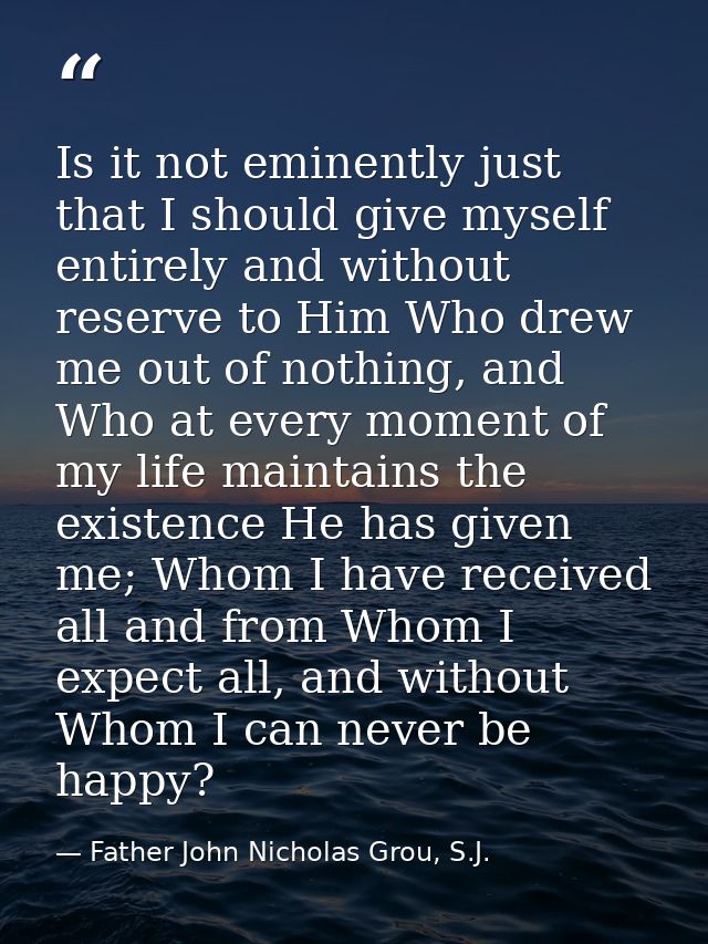 Is it not eminently just that I should give myself entirely and without reserve to Him Who drew me out of nothing, and W — Father John Nicholas Grou, S.J.