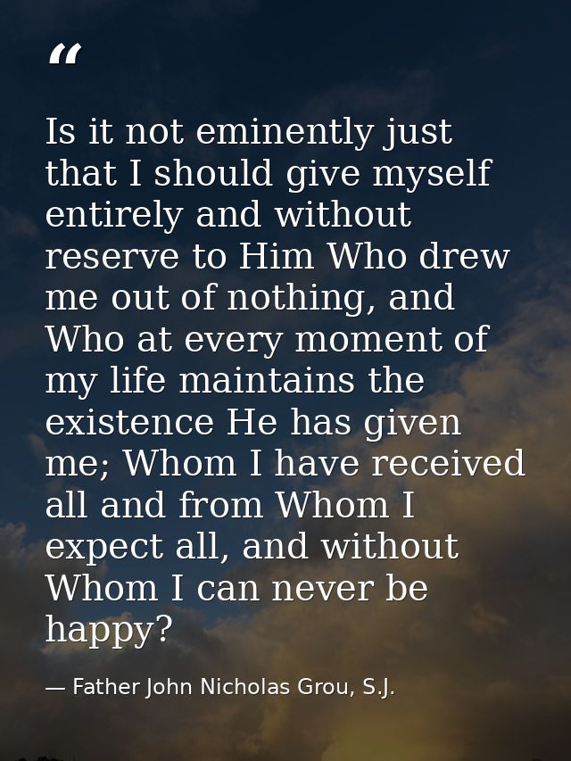 Is it not eminently just that I should give myself entirely and without reserve to Him Who drew me out of nothing, and W — Father John Nicholas Grou, S.J.