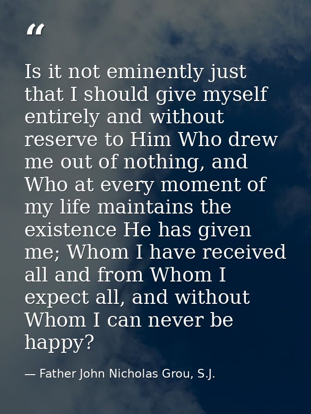Is it not eminently just that I should give myself entirely and without reserve to Him Who drew me out of nothing, and W — Father John Nicholas Grou, S.J.