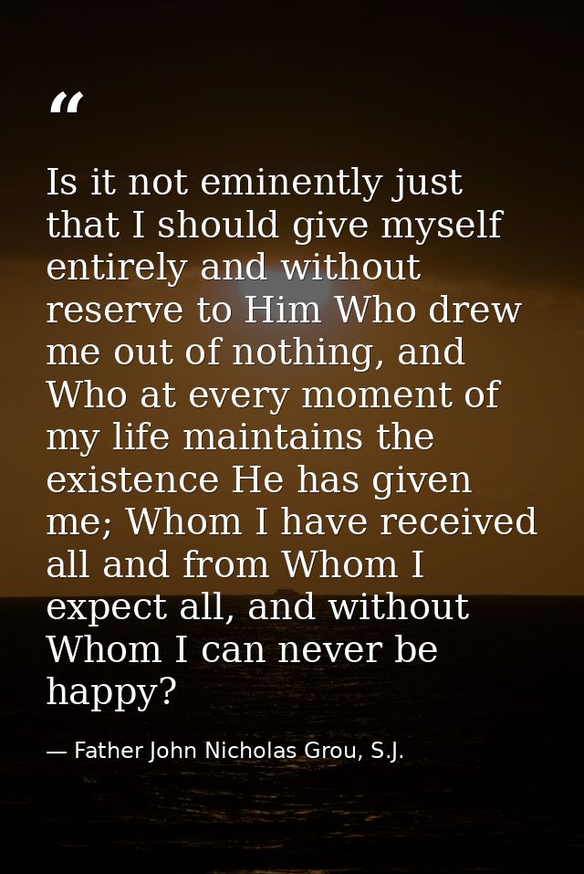 Is it not eminently just that I should give myself entirely and without reserve to Him Who drew me out of nothing, and W — Father John Nicholas Grou, S.J.