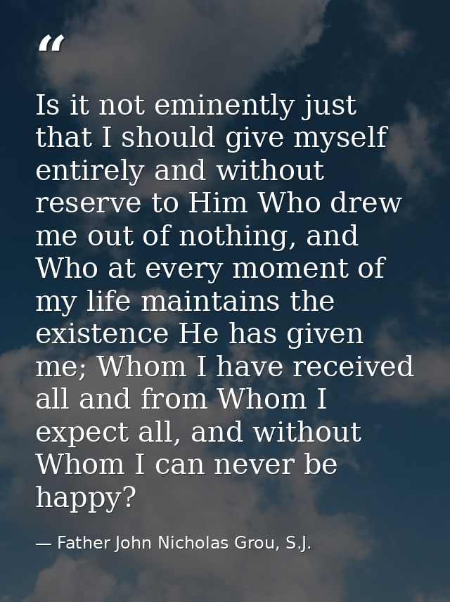 Is it not eminently just that I should give myself entirely and without reserve to Him Who drew me out of nothing, and W — Father John Nicholas Grou, S.J.