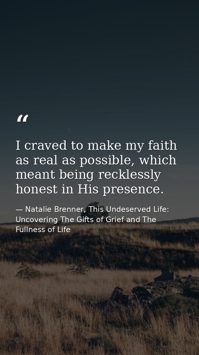 I craved to make my faith as real as possible, which meant being recklessly honest in His presence. — Natalie Brenner, This Undeserved Life: Uncovering The Gifts of Grief and The Fullness of Life