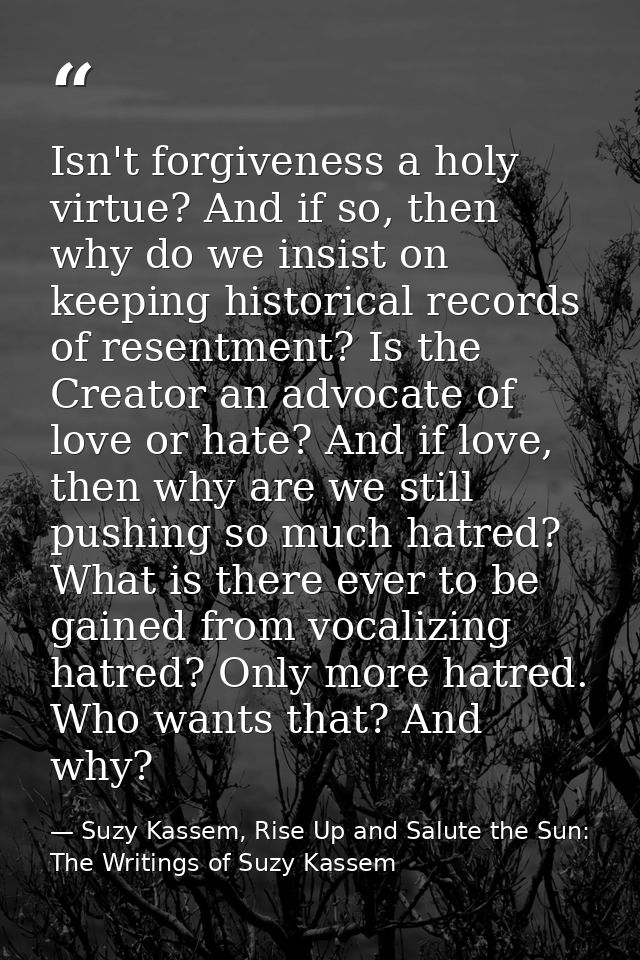 Isn't forgiveness a holy virtue? And if so, then why do we insist on keeping historical records of resentment? Is the Cr — Suzy Kassem, Rise Up and Salute the Sun: The Writings of Suzy Kassem