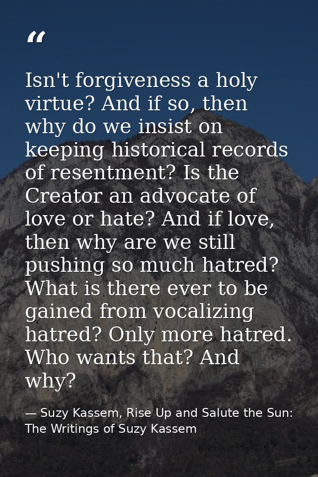 Isn't forgiveness a holy virtue? And if so, then why do we insist on keeping historical records of resentment? Is the Cr — Suzy Kassem, Rise Up and Salute the Sun: The Writings of Suzy Kassem