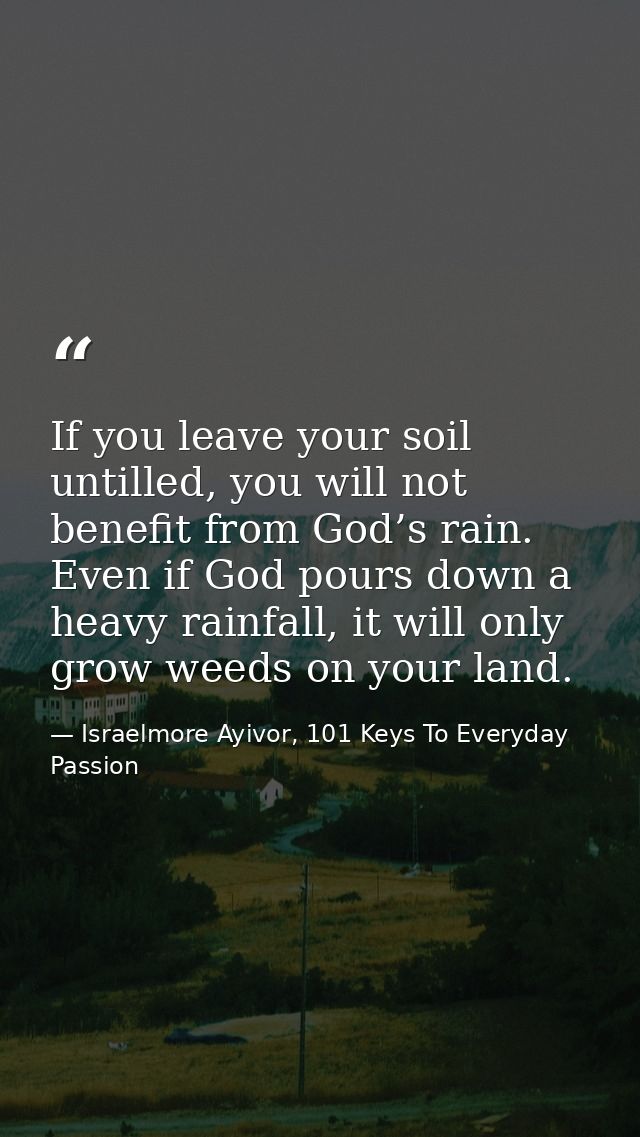 If you leave your soil untilled, you will not benefit from God’s rain. Even if God pours down a heavy rainfall, it will  — Israelmore Ayivor, 101 Keys To Everyday Passion