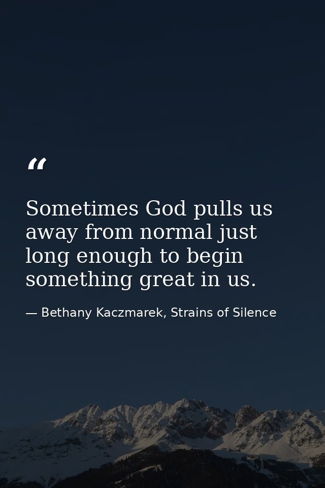 Sometimes God pulls us away from normal just long enough to begin something great in us. — Bethany Kaczmarek, Strains of Silence
