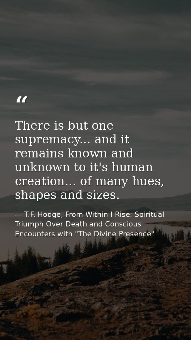 There is but one supremacy... and it remains known and unknown to it's human creation... of many hues, shapes and sizes. — T.F. Hodge, From Within I Rise: Spiritual Triumph Over Death and Conscious Encounters with "The Divine Presence"