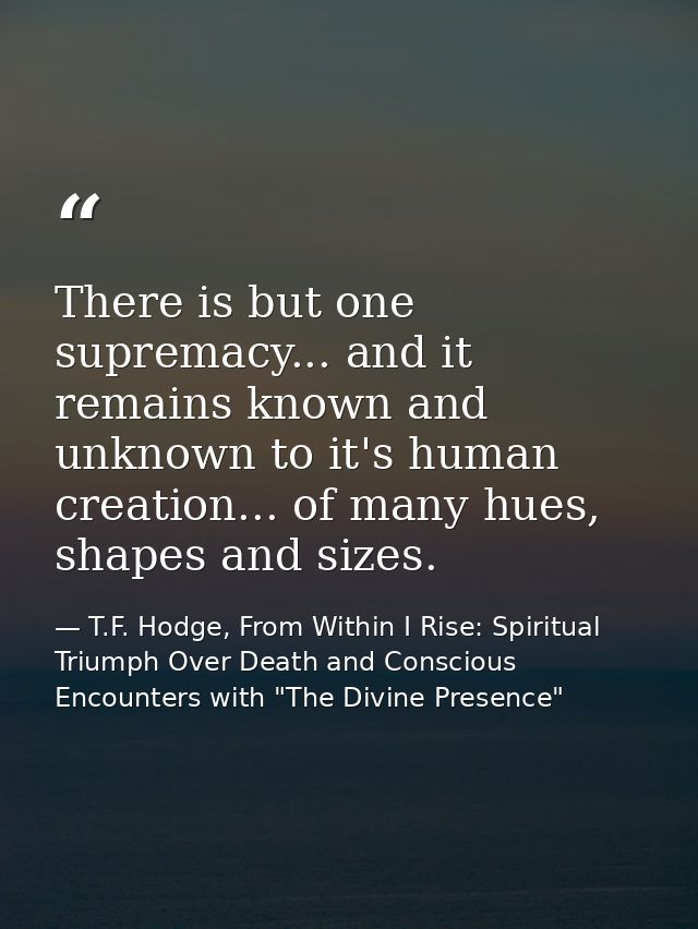 There is but one supremacy... and it remains known and unknown to it's human creation... of many hues, shapes and sizes. — T.F. Hodge, From Within I Rise: Spiritual Triumph Over Death and Conscious Encounters with "The Divine Presence"