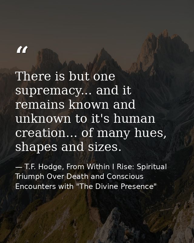 There is but one supremacy... and it remains known and unknown to it's human creation... of many hues, shapes and sizes. — T.F. Hodge, From Within I Rise: Spiritual Triumph Over Death and Conscious Encounters with "The Divine Presence"