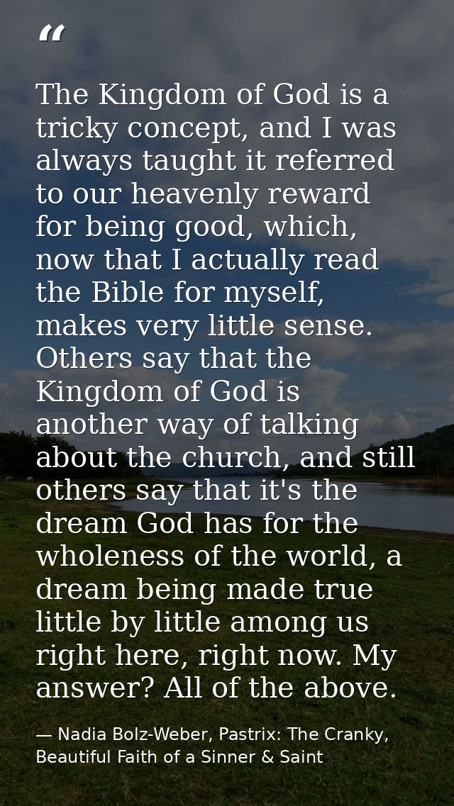 The Kingdom of God is a tricky concept, and I was always taught it referred to our heavenly reward for being good, which — Nadia Bolz-Weber, Pastrix: The Cranky, Beautiful Faith of a Sinner & Saint