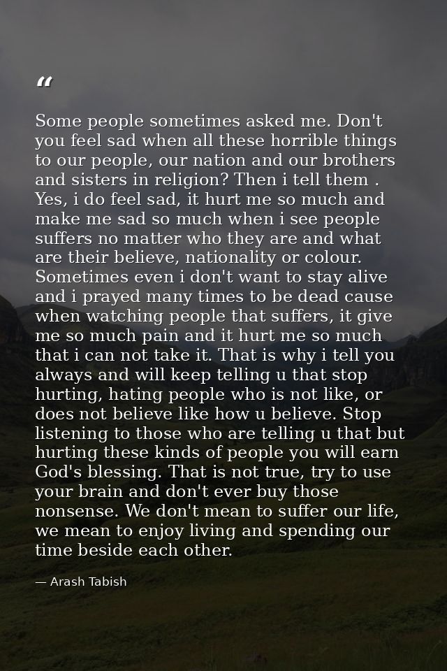 Some people sometimes asked me. Don't you feel sad when all these horrible things to our people, our nation and our brot — Arash Tabish