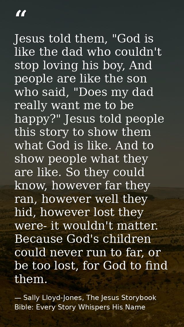 Jesus told them, "God is like the dad who couldn't stop loving his boy, And people are like the son who said, "Does my d — Sally Lloyd-Jones, The Jesus Storybook Bible: Every Story Whispers His Name