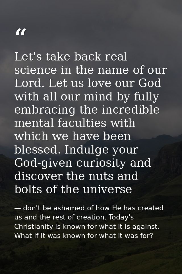 Let's take back real science in the name of our Lord. Let us love our God with all our mind by fully embracing the incre — don't be ashamed of how He has created us and the rest of creation. Today's Christianity is known for what it is against. What if it was known for what it was for?