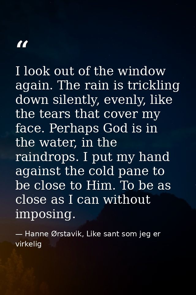 I look out of the window again. The rain is trickling down silently, evenly, like the tears that cover my face. Perhaps  — Hanne Ørstavik, Like sant som jeg er virkelig