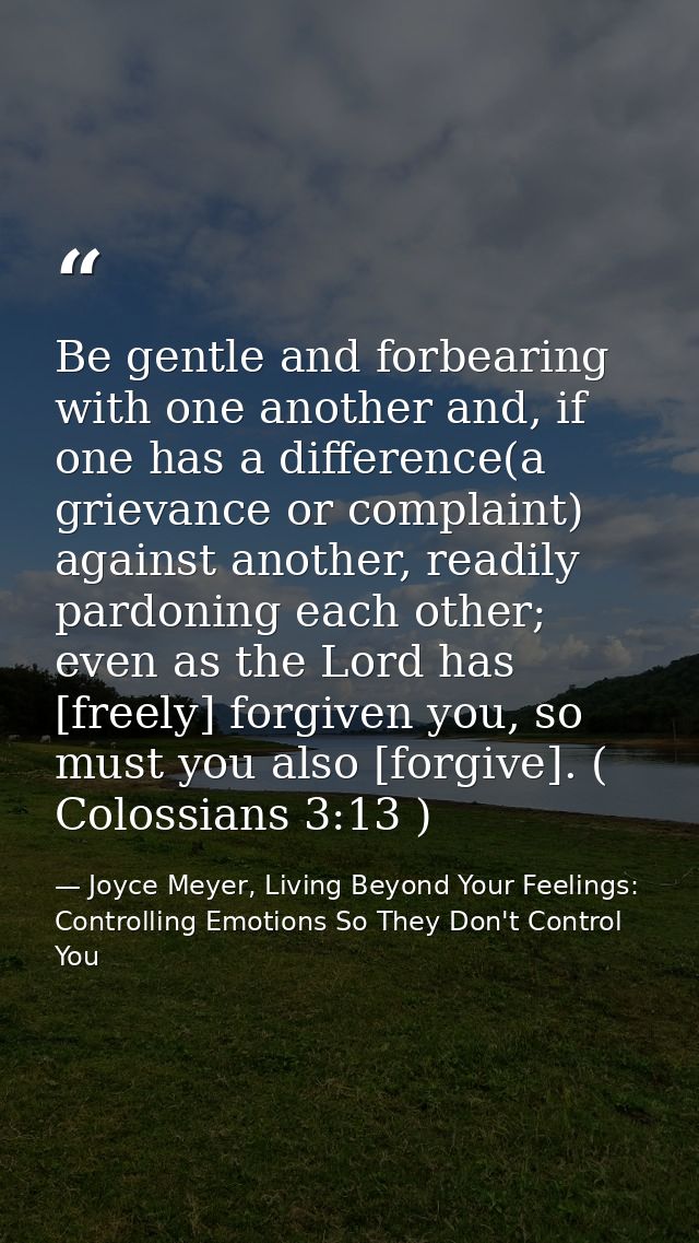 Be gentle and forbearing with one another and, if one has a difference(a grievance or complaint) against another, readil — Joyce Meyer, Living Beyond Your Feelings: Controlling Emotions So They Don't Control You
