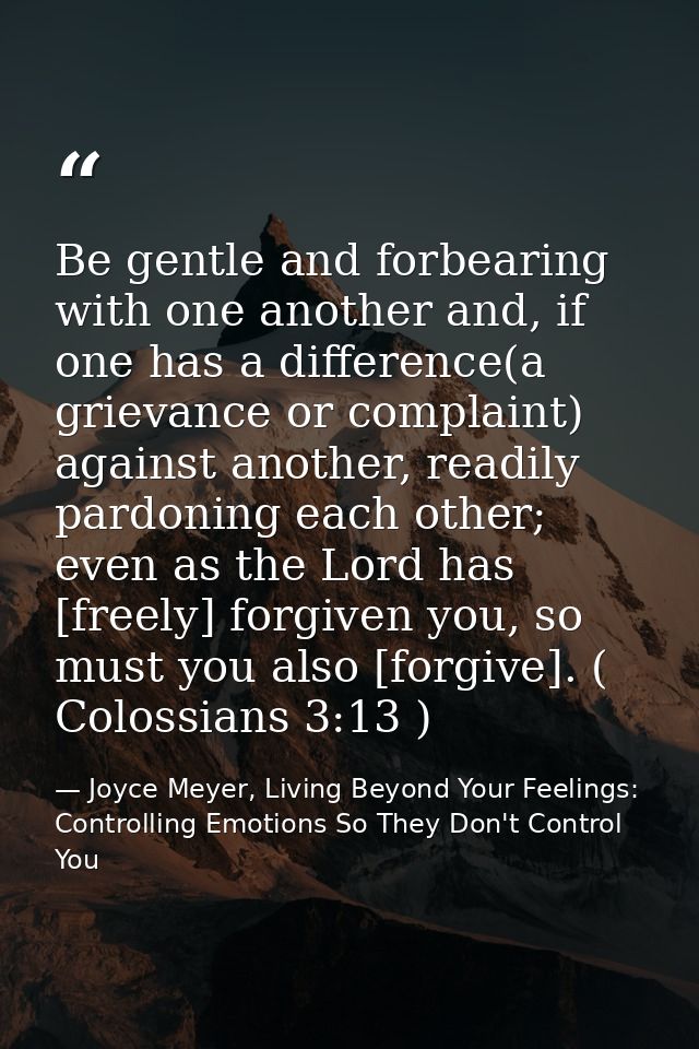 Be gentle and forbearing with one another and, if one has a difference(a grievance or complaint) against another, readil — Joyce Meyer, Living Beyond Your Feelings: Controlling Emotions So They Don't Control You