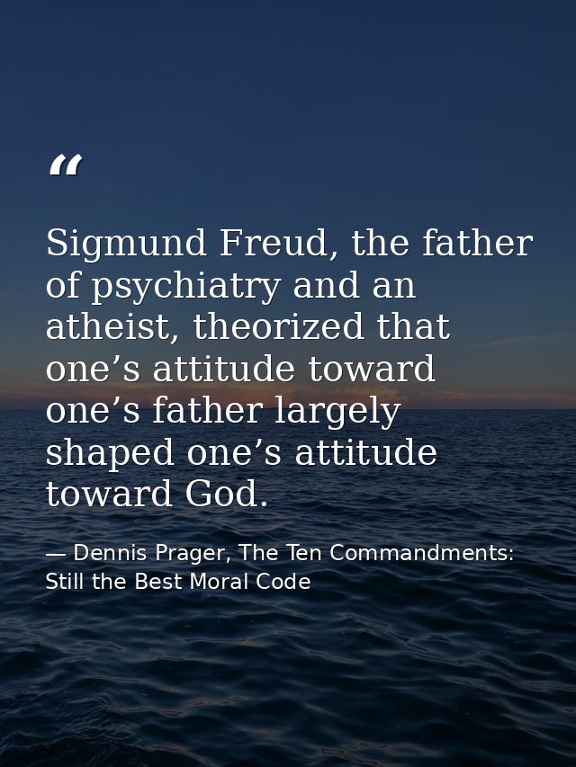 Sigmund Freud, the father of psychiatry and an atheist, theorized that one’s attitude toward one’s father largely shaped — Dennis Prager, The Ten Commandments: Still the Best Moral Code