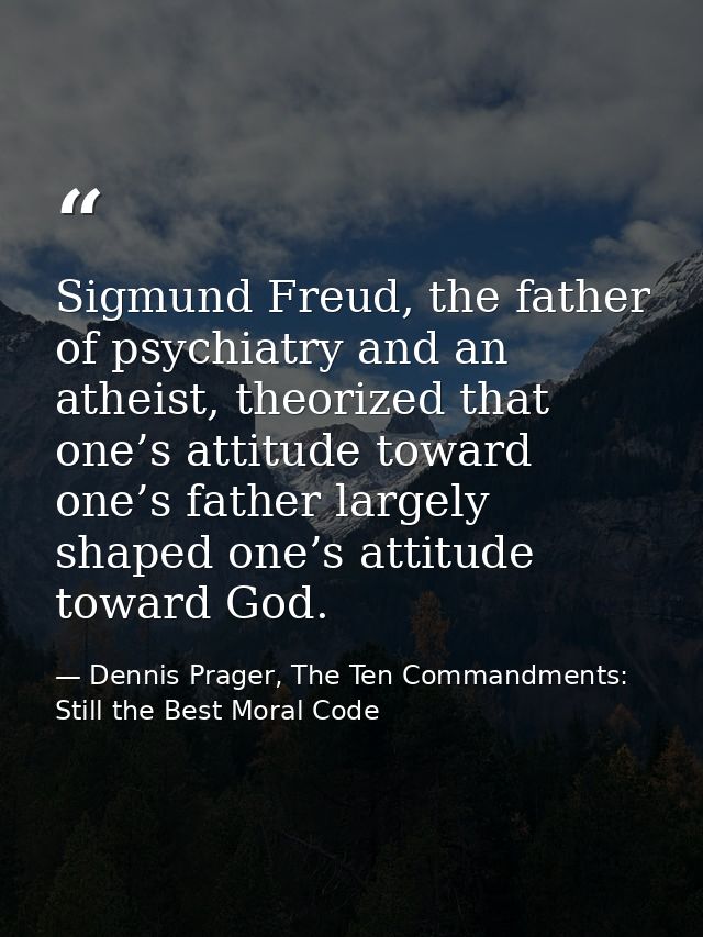 Sigmund Freud, the father of psychiatry and an atheist, theorized that one’s attitude toward one’s father largely shaped — Dennis Prager, The Ten Commandments: Still the Best Moral Code