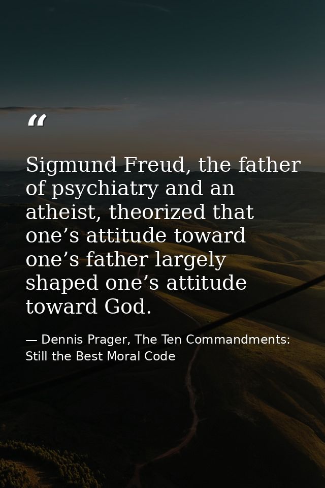 Sigmund Freud, the father of psychiatry and an atheist, theorized that one’s attitude toward one’s father largely shaped — Dennis Prager, The Ten Commandments: Still the Best Moral Code