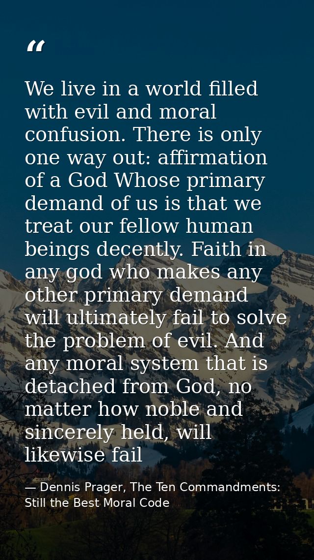 We live in a world filled with evil and moral confusion. There is only one way out: affirmation of a God Whose primary d — Dennis Prager, The Ten Commandments: Still the Best Moral Code