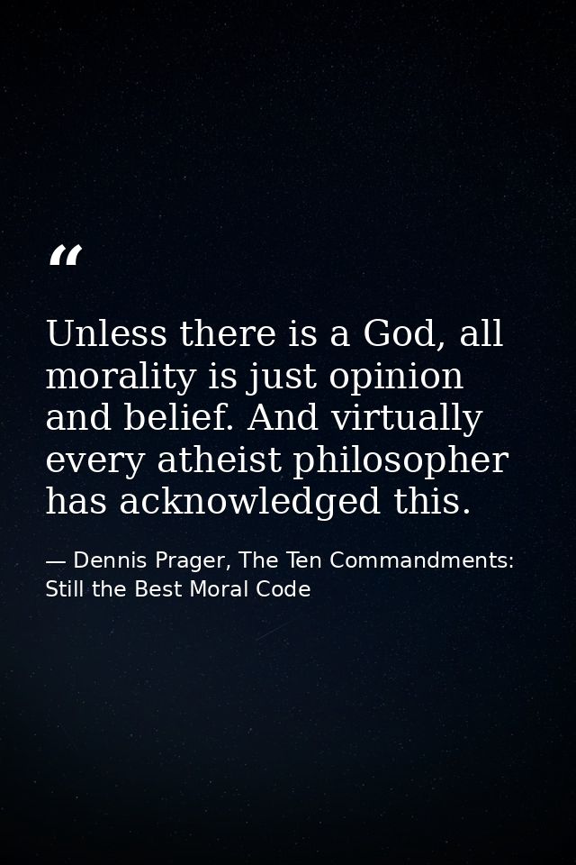 Unless there is a God, all morality is just opinion and belief. And virtually every atheist philosopher has acknowledged — Dennis Prager, The Ten Commandments: Still the Best Moral Code