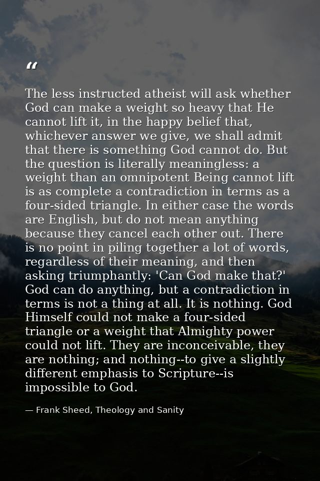The less instructed atheist will ask whether God can make a weight so heavy that He cannot lift it, in the happy belief  — Frank Sheed, Theology and Sanity