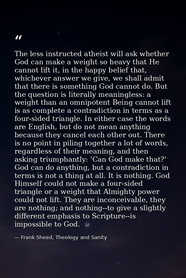 The less instructed atheist will ask whether God can make a weight so heavy that He cannot lift it, in the happy belief  — Frank Sheed, Theology and Sanity
