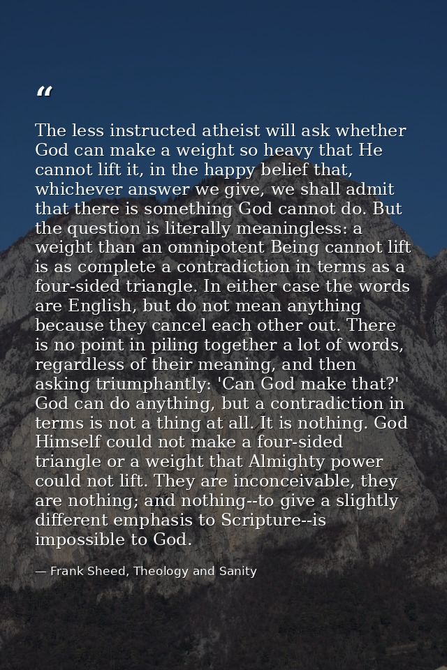 The less instructed atheist will ask whether God can make a weight so heavy that He cannot lift it, in the happy belief  — Frank Sheed, Theology and Sanity