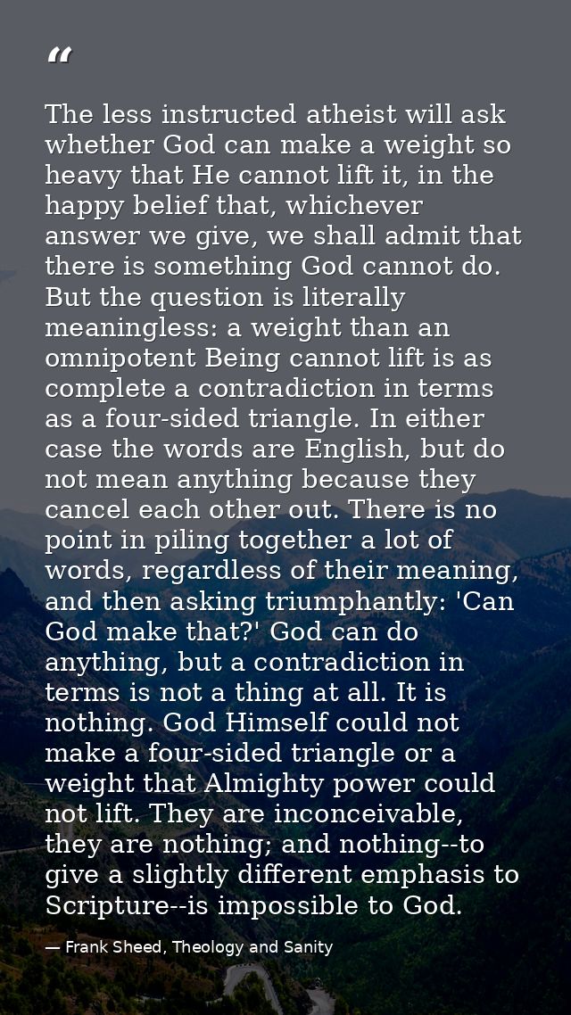The less instructed atheist will ask whether God can make a weight so heavy that He cannot lift it, in the happy belief  — Frank Sheed, Theology and Sanity