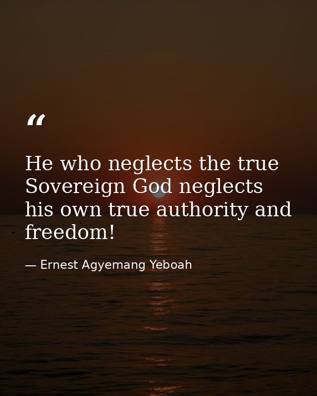 He who neglects the true Sovereign God neglects his own true authority and freedom! — Ernest Agyemang Yeboah