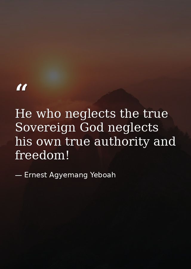 He who neglects the true Sovereign God neglects his own true authority and freedom! — Ernest Agyemang Yeboah