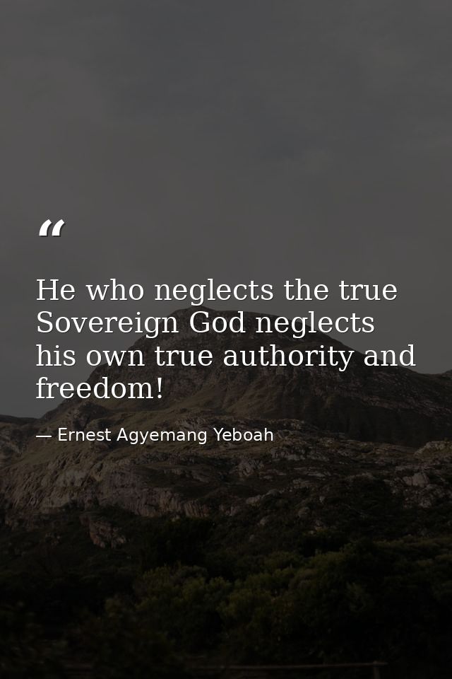 He who neglects the true Sovereign God neglects his own true authority and freedom! — Ernest Agyemang Yeboah