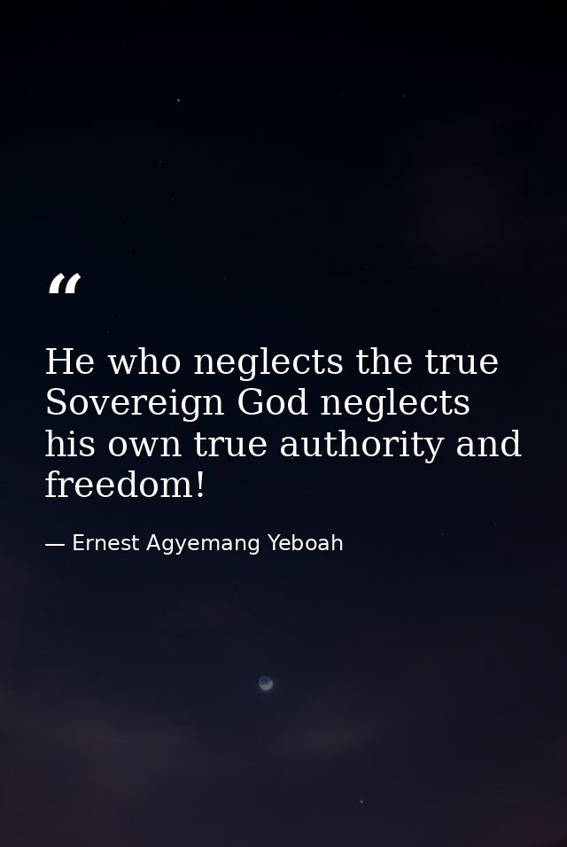 He who neglects the true Sovereign God neglects his own true authority and freedom! — Ernest Agyemang Yeboah