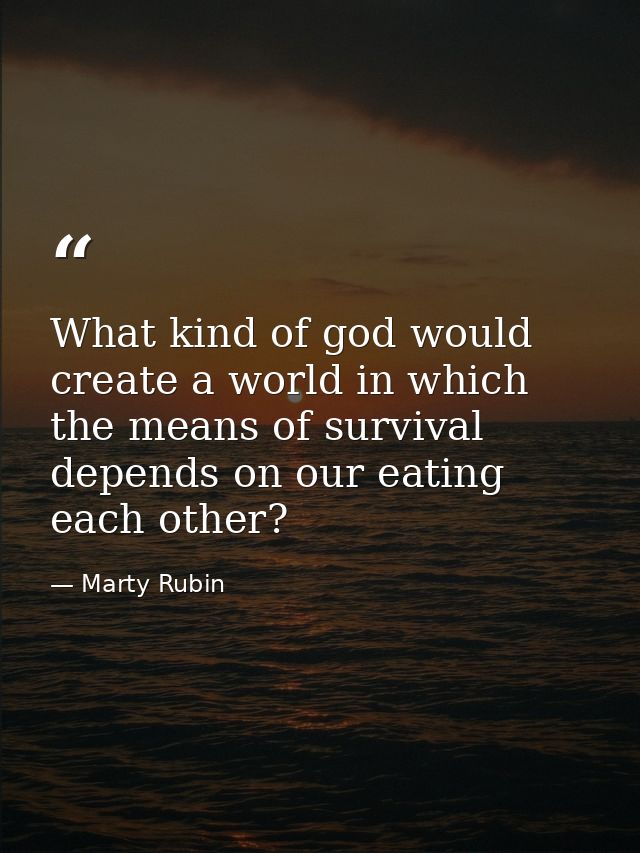 What kind of god would create a world in which the means of survival depends on our eating each other? — Marty Rubin