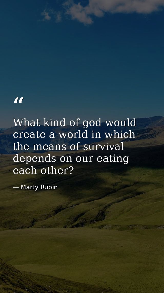 What kind of god would create a world in which the means of survival depends on our eating each other? — Marty Rubin