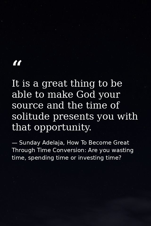 It is a great thing to be able to make God your source and the time of solitude presents you with that opportunity. — Sunday Adelaja, How To Become Great Through Time Conversion: Are you wasting time, spending time or investing time?