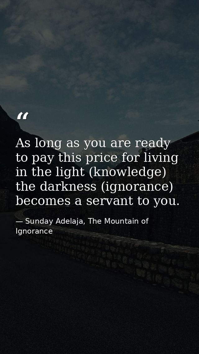 As long as you are ready to pay this price for living in the light (knowledge) the darkness (ignorance) becomes a servan — Sunday Adelaja, The Mountain of Ignorance