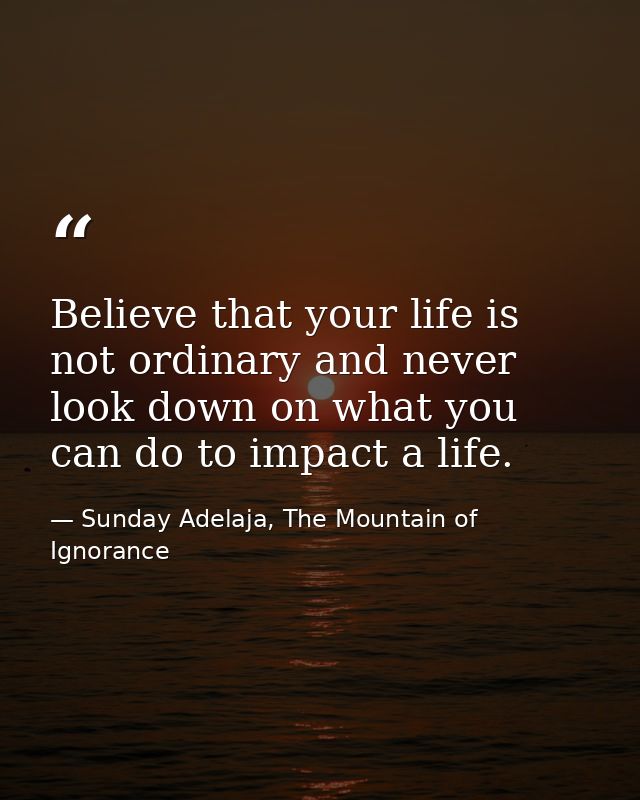 Believe that your life is not ordinary and never look down on what you can do to impact a life. — Sunday Adelaja, The Mountain of Ignorance