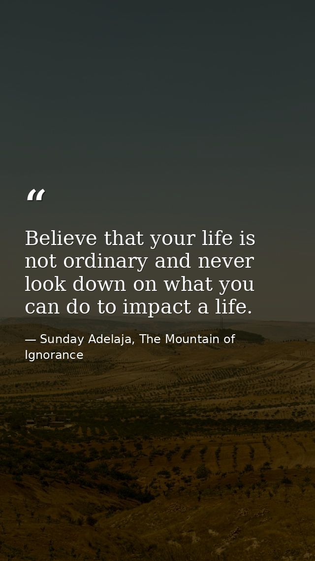 Believe that your life is not ordinary and never look down on what you can do to impact a life. — Sunday Adelaja, The Mountain of Ignorance